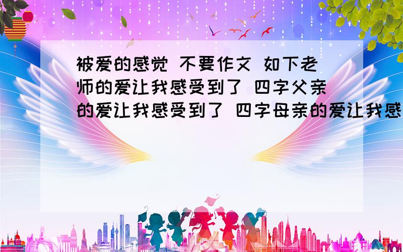 被爱的感觉 不要作文 如下老师的爱让我感受到了 四字父亲的爱让我感受到了 四字母亲的爱让我感受到了 四字