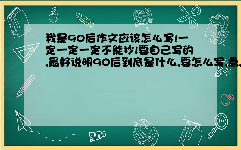 我是90后作文应该怎么写!一定一定一定不能抄!要自己写的,最好说明90后到底是什么,要怎么写,急,