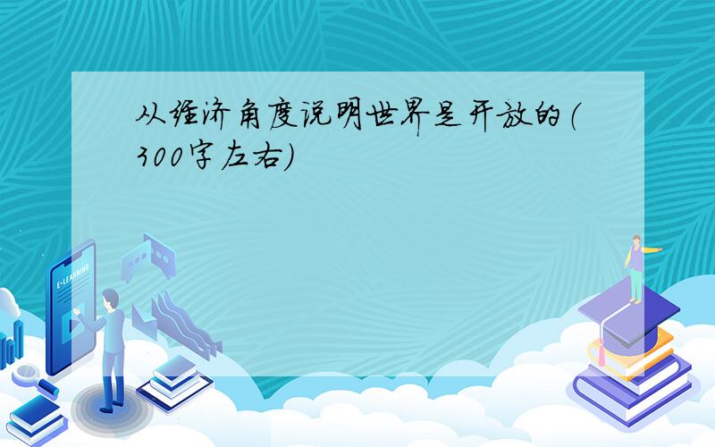 从经济角度说明世界是开放的（300字左右）