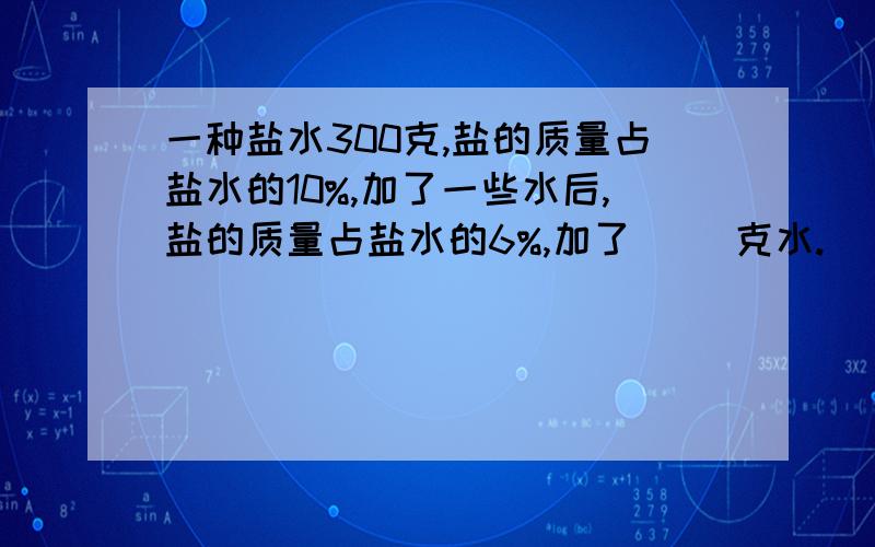 一种盐水300克,盐的质量占盐水的10%,加了一些水后,盐的质量占盐水的6%,加了（ ）克水.