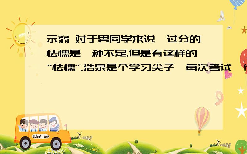 示弱 对于男同学来说,过分的怯懦是一种不足.但是有这样的“怯懦”.浩泉是个学习尖子,每次考试,他的成绩在班里总是坐第一把交椅.两个月前,班里来了个叫若文的学生.他的成绩也很好,没多