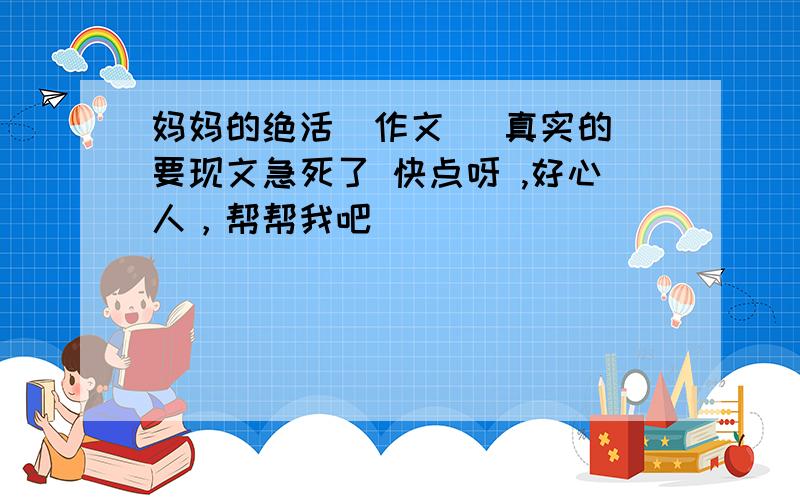 妈妈的绝活（作文） 真实的 要现文急死了 快点呀 ,好心人，帮帮我吧