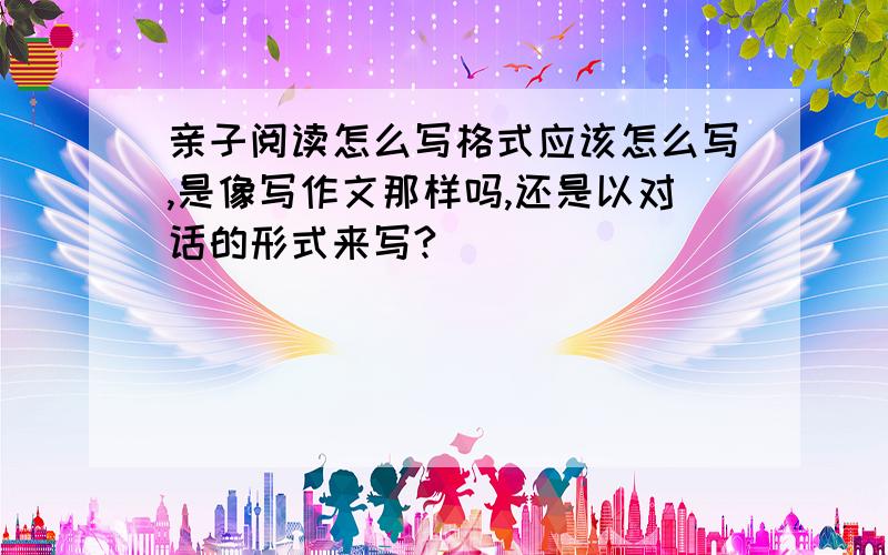 亲子阅读怎么写格式应该怎么写,是像写作文那样吗,还是以对话的形式来写?