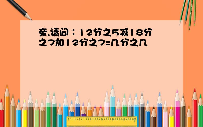 亲,请问∶12分之5减18分之7加12分之7=几分之几