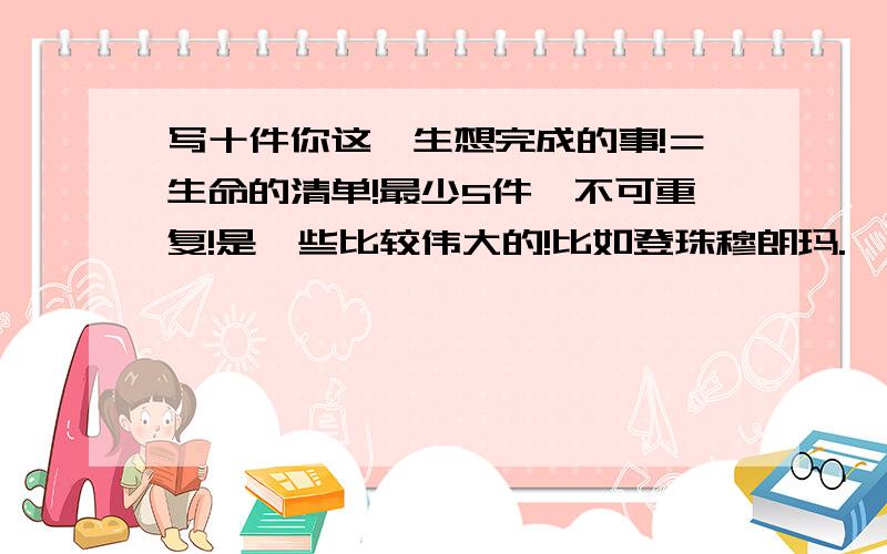 写十件你这一生想完成的事!＝生命的清单!最少5件,不可重复!是一些比较伟大的!比如登珠穆朗玛.