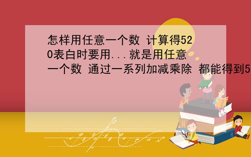 怎样用任意一个数 计算得520表白时要用...就是用任意一个数 通过一系列加减乘除 都能得到520的方法(是520 不要520.1314 )