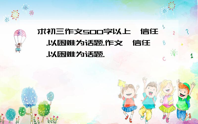 求初三作文500字以上《信任》.以困难为话题.作文《信任》.以困难为话题.