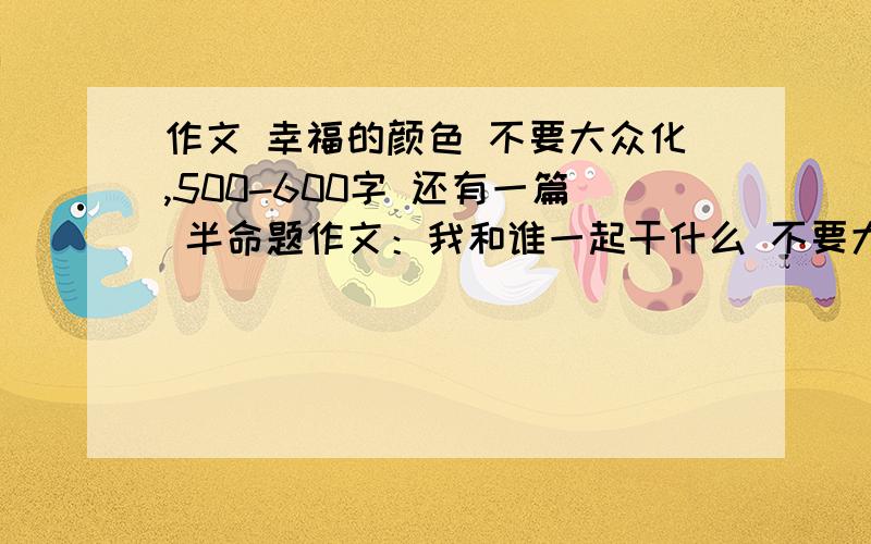 作文 幸福的颜色 不要大众化,500-600字 还有一篇 半命题作文：我和谁一起干什么 不要大众化谢谢了