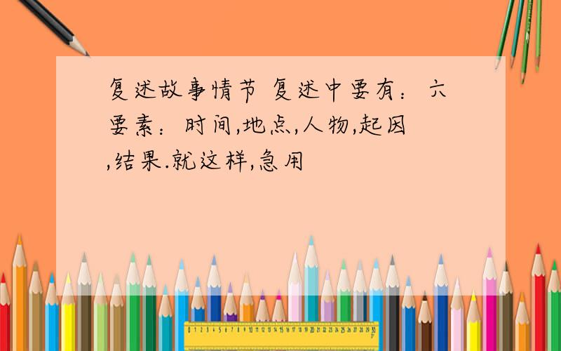 复述故事情节 复述中要有：六要素：时间,地点,人物,起因,结果.就这样,急用