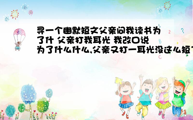 寻一个幽默短文父亲问我读书为了什 父亲打我耳光 我改口说为了什么什么,父亲又打一耳光没这么短了,较长的,是一篇网文,抨击了现今的一些制度,记得最后说的好象是：保卫什么,要保卫工