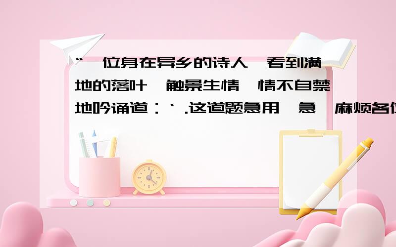 “一位身在异乡的诗人,看到满地的落叶,触景生情,情不自禁地吟诵道：‘ .这道题急用,急,麻烦各位网友快回答,最好在今天之内,我会提高悬赏的.