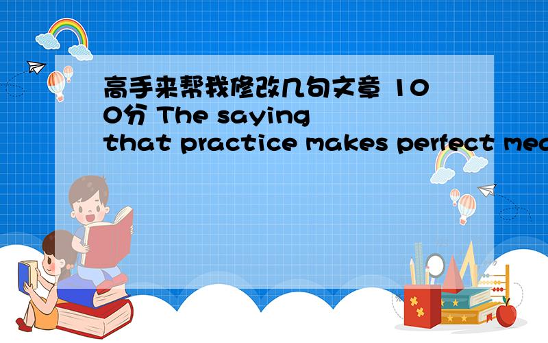 高手来帮我修改几句文章 100分 The saying that practice makes perfect means that after you have plenty of practice in what you are doing,you will be perfect in it.He who practices a lot will master the skill more quickly than he who seldom