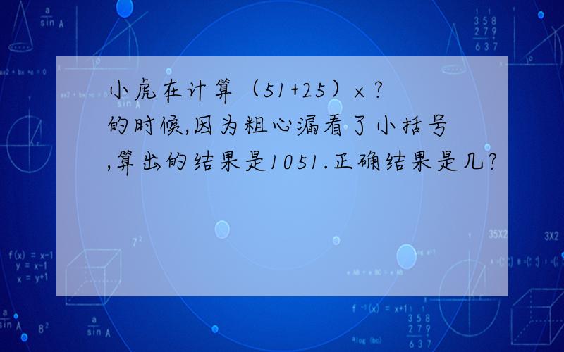 小虎在计算（51+25）×?的时候,因为粗心漏看了小括号,算出的结果是1051.正确结果是几?