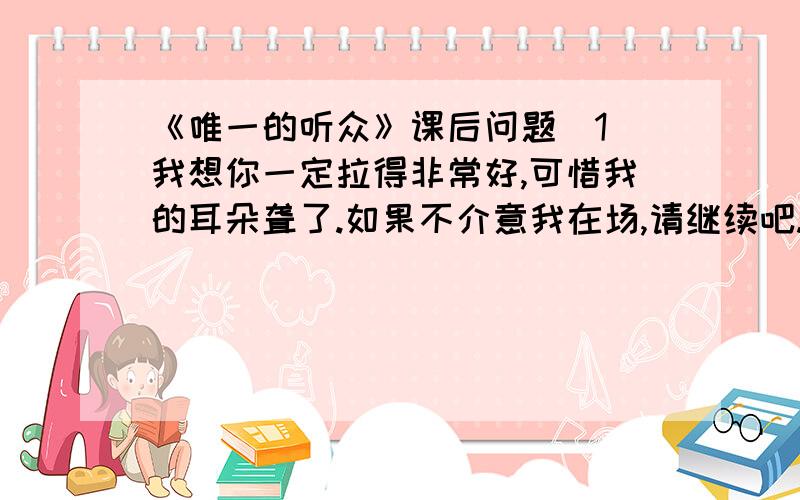 《唯一的听众》课后问题(1)我想你一定拉得非常好,可惜我的耳朵聋了.如果不介意我在场,请继续吧.（老人真的“耳朵聋了”吗?她为什么说自己“耳朵聋了”?）