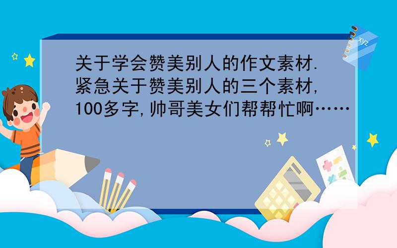 关于学会赞美别人的作文素材.紧急关于赞美别人的三个素材,100多字,帅哥美女们帮帮忙啊……