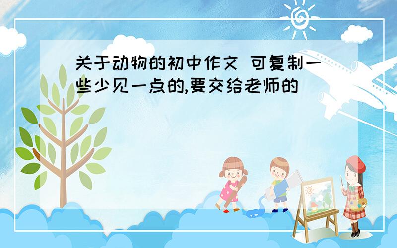 关于动物的初中作文 可复制一些少见一点的,要交给老师的