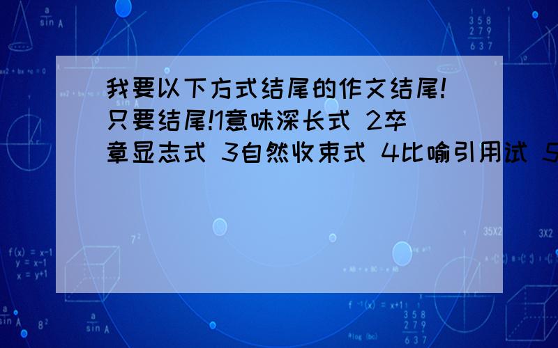 我要以下方式结尾的作文结尾!只要结尾!1意味深长式 2卒章显志式 3自然收束式 4比喻引用试 5景物烘托式 没的不要答