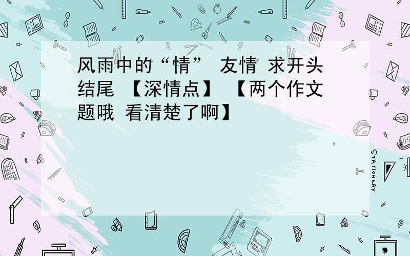 风雨中的“情” 友情 求开头结尾 【深情点】 【两个作文题哦 看清楚了啊】