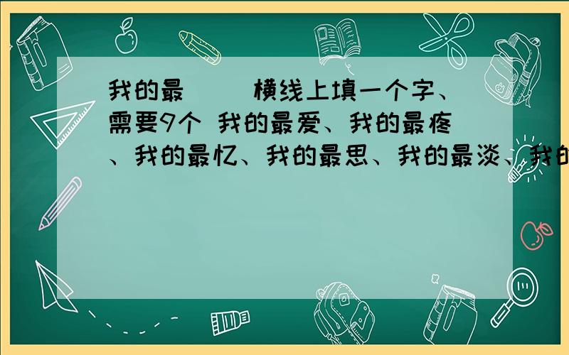 我的最__ 横线上填一个字、需要9个 我的最爱、我的最疼、我的最忆、我的最思、我的最淡、我的最愿、我的最纯、我的最惜、我的最甜