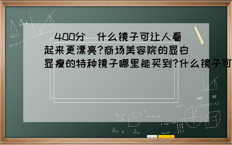 [400分]什么镜子可让人看起来更漂亮?商场美容院的显白显瘦的特种镜子哪里能买到?什么镜子可让人看起来更漂亮?商场、发廊、美容院的特种镜子（让人照上去显瘦显白）显得衣服或者发型