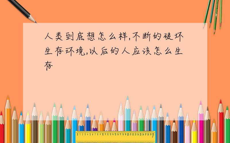 人类到底想怎么样,不断的破坏生存环境,以后的人应该怎么生存