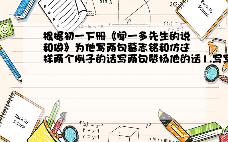 根据初一下册《闻一多先生的说和做》为他写两句墓志铭和仿这样两个例子的话写两句赞扬他的话1.写写写,写出累累硕果做做做,做出惊天事业2.开口说话,掷地有声脚不下楼,著作甚丰唐诗杂