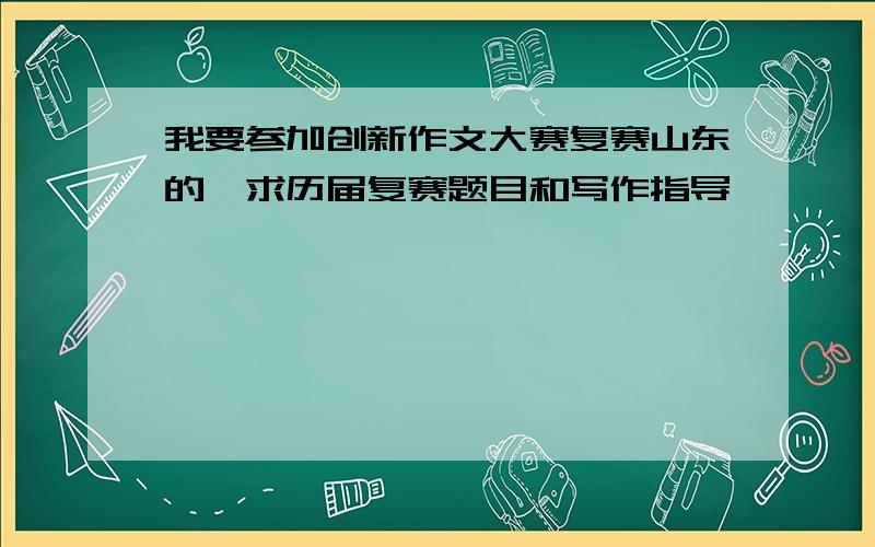 我要参加创新作文大赛复赛山东的,求历届复赛题目和写作指导,