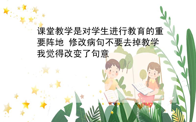 课堂教学是对学生进行教育的重要阵地 修改病句不要去掉教学我觉得改变了句意