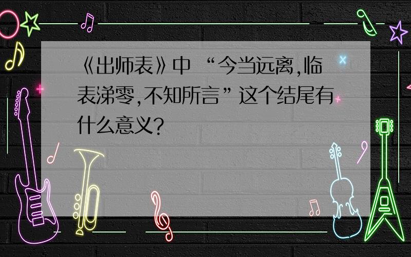 《出师表》中 “今当远离,临表涕零,不知所言”这个结尾有什么意义?