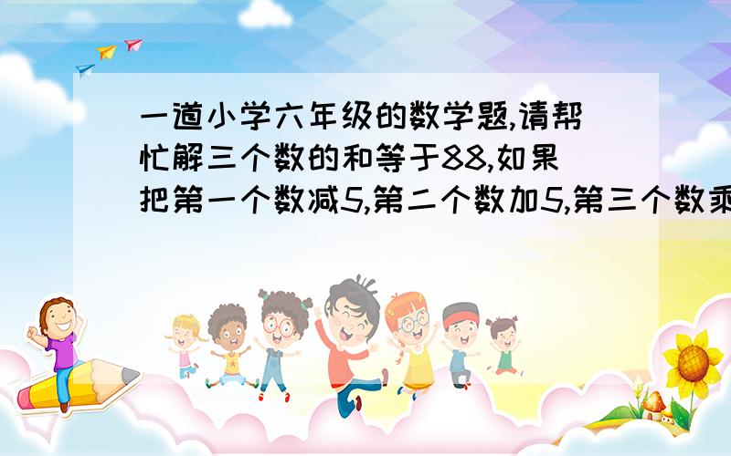 一道小学六年级的数学题,请帮忙解三个数的和等于88,如果把第一个数减5,第二个数加5,第三个数乘以5,将得到相等的数,那么原来三个数中最大的与最小的差是?