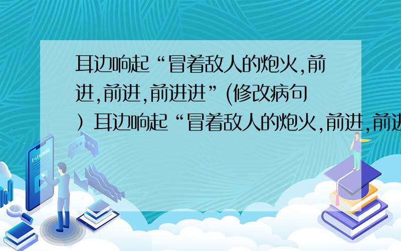 耳边响起“冒着敌人的炮火,前进,前进,前进进”(修改病句）耳边响起“冒着敌人的炮火,前进,前进,前进进”（修改病句）