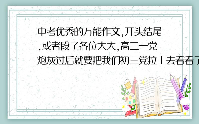 中考优秀的万能作文,开头结尾,或者段子各位大大,高三一党炮灰过后就要把我们初三党拉上去看看了,快中考了,本人想在作文上搏一把,求各类型优秀的作文段子,句子,题记,开头和结尾,或者一