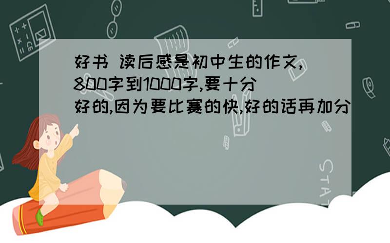 好书 读后感是初中生的作文,800字到1000字,要十分好的,因为要比赛的快,好的话再加分