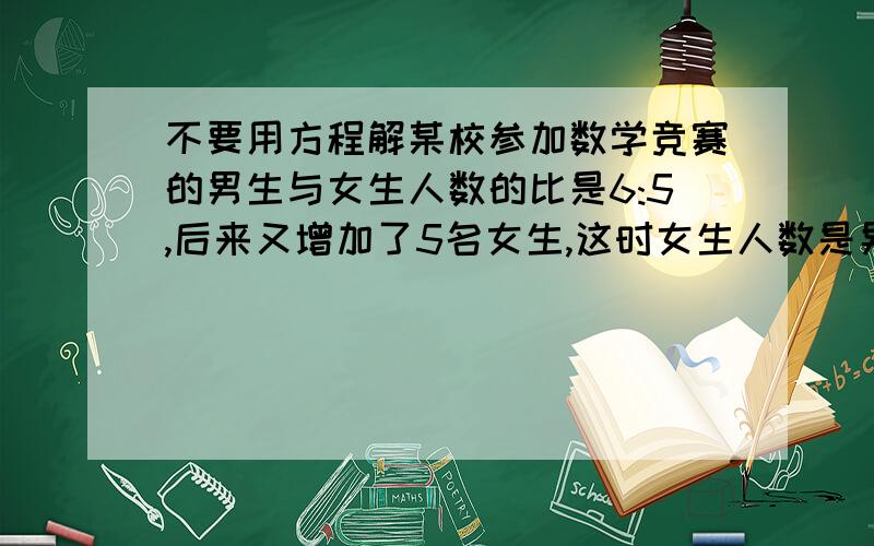 不要用方程解某校参加数学竞赛的男生与女生人数的比是6:5,后来又增加了5名女生,这时女生人数是男生人数的8／9.原来参加数学竞赛的女生有多少人?