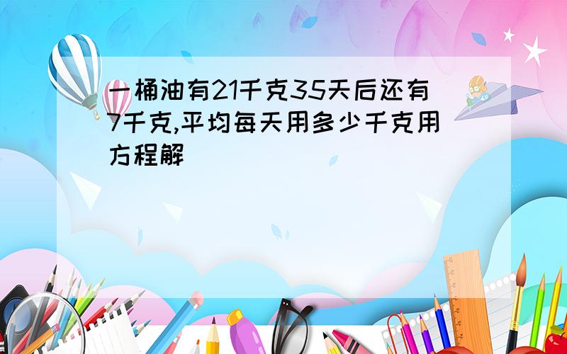 一桶油有21千克35天后还有7千克,平均每天用多少千克用方程解