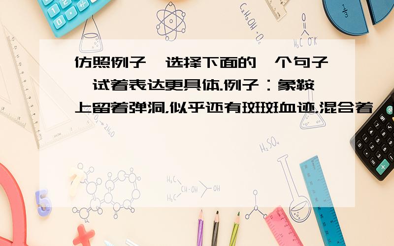 仿照例子,选择下面的一个句子,试着表达更具体.例子：象鞍上留着弹洞，似乎还有斑斑血迹，混合着一股皮革、硝烟、战尘和血液的奇特气味；象鞍的中央有一个莲花状的座垫，四周想着一