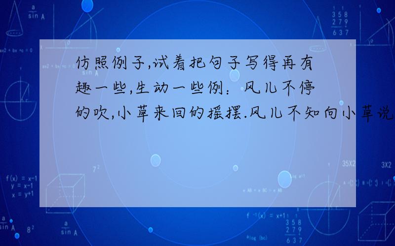 仿照例子,试着把句子写得再有趣一些,生动一些例：风儿不停的吹,小草来回的摇摆.风儿不知向小草说了什么笑话,乐的小草前仰后合.溪流时而宽,时而窄,时而缓,时而急.