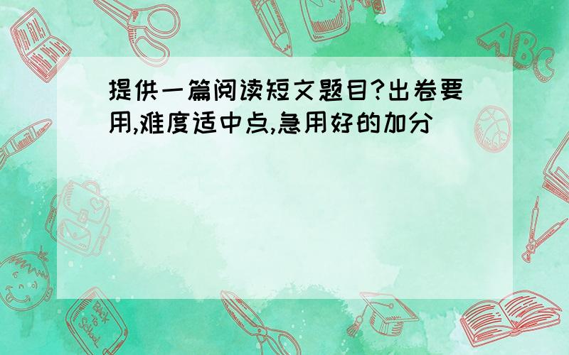 提供一篇阅读短文题目?出卷要用,难度适中点,急用好的加分