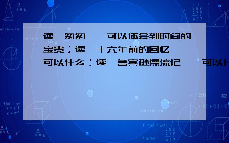 读《匆匆》,可以体会到时间的宝贵；读《十六年前的回忆》,可以什么；读《鲁宾逊漂流记》,可以什么