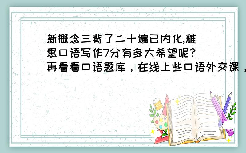 新概念三背了二十遍已内化,雅思口语写作7分有多大希望呢?再看看口语题库，在线上些口语外交课，每天写作文、修改。