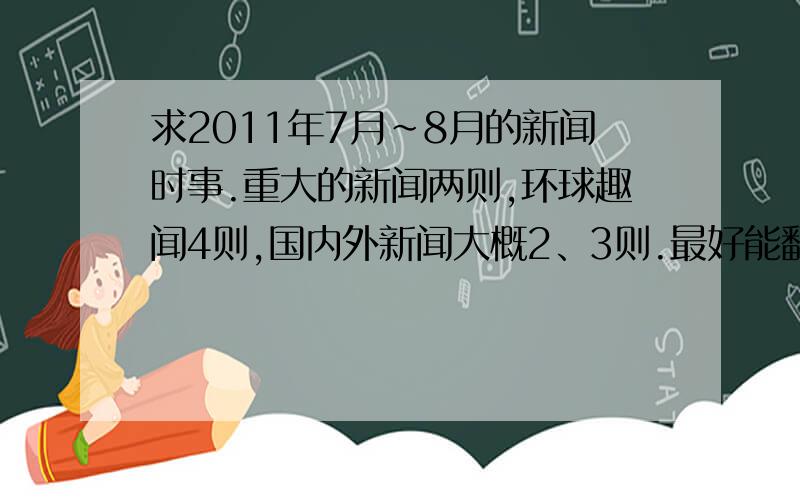 求2011年7月~8月的新闻时事.重大的新闻两则,环球趣闻4则,国内外新闻大概2、3则.最好能翻成英文的.特别是重大的新闻,希望各种新闻能有意义些,能写些感想之类的就更好了.原谅我,我比较那个