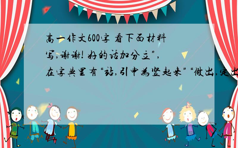 高一作文600字 看下面材料写,谢谢! 好的话加分立”,在字典里有“站,引申为竖起来”“做出,定出”“存在,生存”等解释.立,有“屹立”“立德立言”“人患志之不立”“修身养性以立天命”