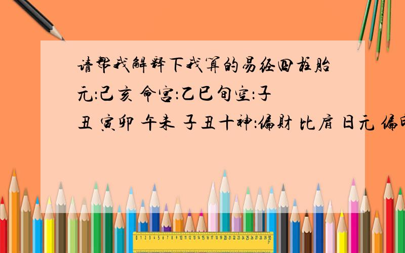 请帮我解释下我算的易经四柱胎元：己亥 命宫：乙巳旬空：子丑 寅卯 午未 子丑十神：偏财 比肩 日元 偏印女命：壬戌 戊申 戊子 丙辰遁藏：辛伤官 戊比肩 癸正财 乙正官丁正印 庚食神 戊