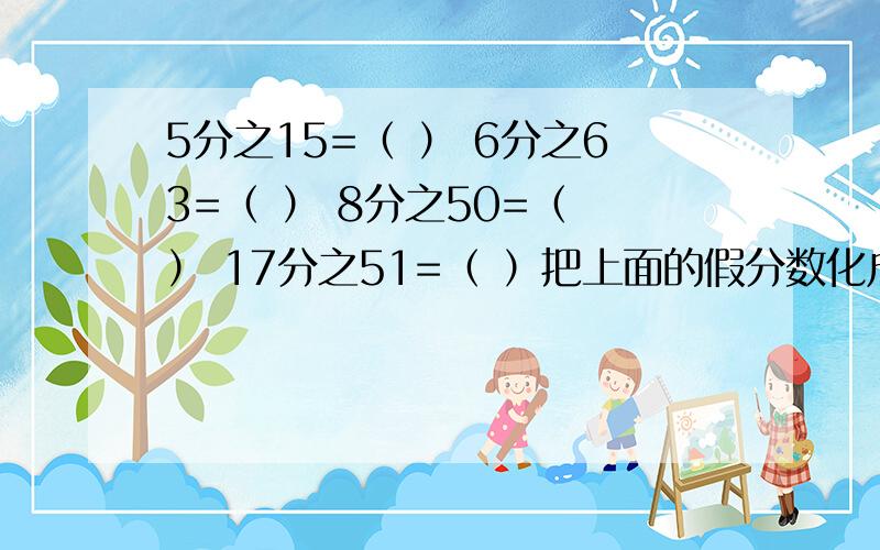 5分之15=（ ） 6分之63=（ ） 8分之50=（ ） 17分之51=（ ）把上面的假分数化成整数或带分数