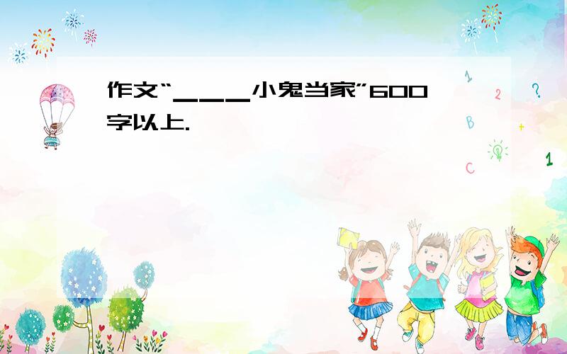 作文“▁▁▁小鬼当家”600字以上.