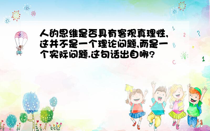 人的思维是否具有客观真理性,这并不是一个理论问题,而是一个实际问题.这句话出自哪?