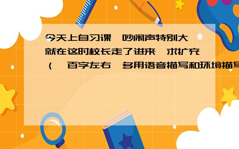 今天上自习课,吵闹声特别大,就在这时校长走了进来,求扩充（一百字左右,多用语音描写和环境描写）