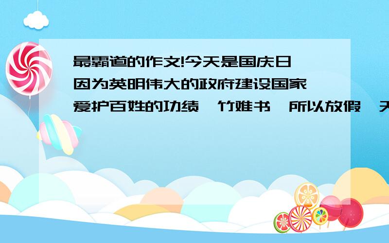 最霸道的作文!今天是国庆日,因为英明伟大的政府建设国家、爱护百姓的功绩罄竹难书,所以放假一天,爸爸妈妈特地带我们到动物园玩.　　按照惯例,我们早餐喜欢吃地瓜粥.今天因为地瓜卖完