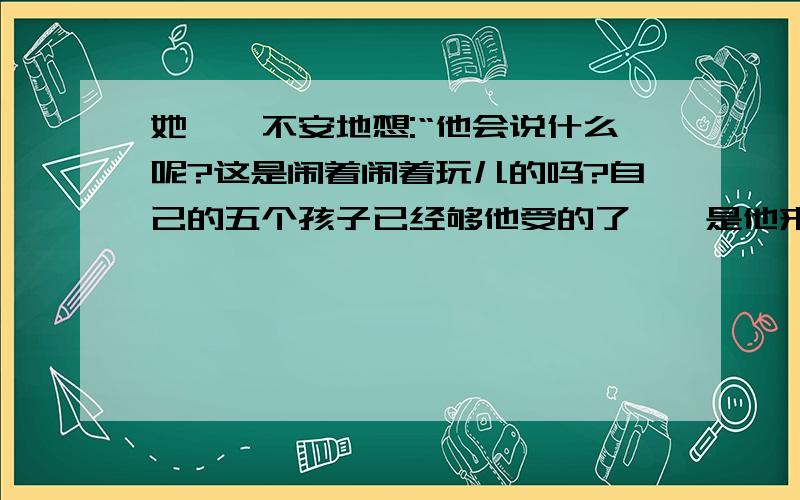 她忐忑不安地想:“他会说什么呢?这是闹着闹着玩儿的吗?自己的五个孩子已经够他受的了……是他来啦!不,还没来!……为什么把他们抱过来啊?……他会揍我的!那也活该,我自作自受.” 省略