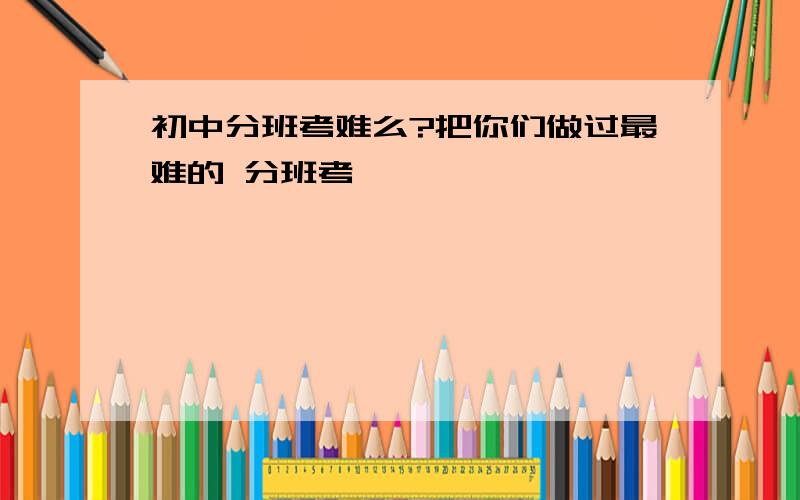 初中分班考难么?把你们做过最难的 分班考